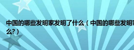 中国的哪些发明家发明了什么（中国的哪些发明家发明了什么?）