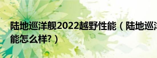 陆地巡洋舰2022越野性能（陆地巡洋舰的性能怎么样?）