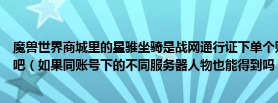 魔兽世界商城里的星骓坐骑是战网通行证下单个账号绑定的吧（如果同账号下的不同服务器人物也能得到吗）