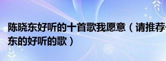 陈晓东好听的十首歌我愿意（请推荐一些陈晓东的好听的歌）