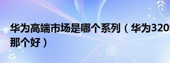 华为高端市场是哪个系列（华为320华为300那个好）