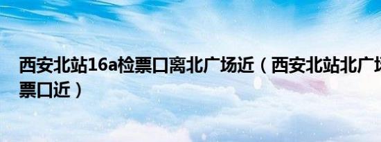 西安北站16a检票口离北广场近（西安北站北广场离哪个检票口近）