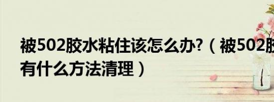 被502胶水粘住该怎么办?（被502胶水粘住有什么方法清理）