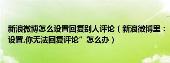 新浪微博怎么设置回复别人评论（新浪微博里：“由于用户设置,你无法回复评论”怎么办）