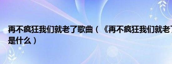 再不疯狂我们就老了歌曲（《再不疯狂我们就老了》的歌词是什么）