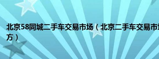 北京58同城二手车交易市场（北京二手车交易市场在什么地方）