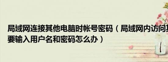 局域网连接其他电脑时帐号密码（局域网内访问其他计算机要输入用户名和密码怎么办）