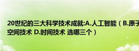 20世纪的三大科学技术成就:A.人工智能（B.原子能技术 C.空间技术 D.时间技术 选哪三个）