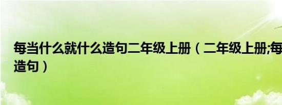 每当什么就什么造句二年级上册（二年级上册;每当:就:怎么造句）