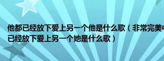 他都已经放下爱上另一个他是什么歌（非常完美中歌词有他已经放下爱上另一个她是什么歌）