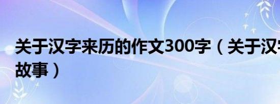 关于汉字来历的作文300字（关于汉字来历的故事）