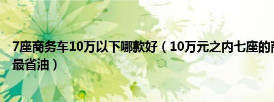 7座商务车10万以下哪款好（10万元之内七座的商务车哪种最省油）