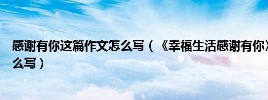 感谢有你这篇作文怎么写（《幸福生活感谢有你》的征文怎么写）