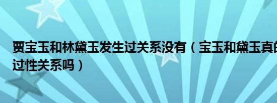 贾宝玉和林黛玉发生过关系没有（宝玉和黛玉真的没有发生过性关系吗）