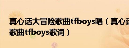 真心话大冒险歌曲tfboys唱（真心话大冒险歌曲tfboys歌词）