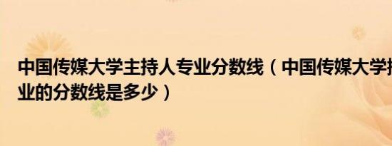 中国传媒大学主持人专业分数线（中国传媒大学播音主持专业的分数线是多少）