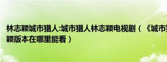 林志颖城市猎人:城市猎人林志颖电视剧（《城市猎人》林志颖版本在哪里能看）