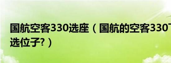 国航空客330选座（国航的空客330飞机如何选位子?）