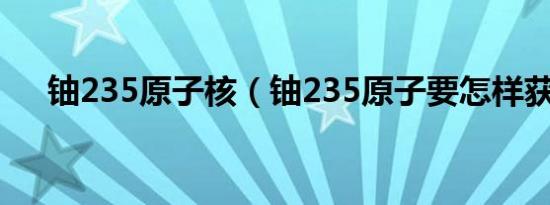 铀235原子核（铀235原子要怎样获得）