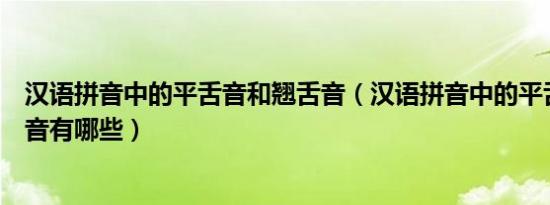 汉语拼音中的平舌音和翘舌音（汉语拼音中的平舌音和翘舌音有哪些）