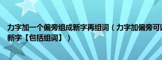 力字加一个偏旁组成新字再组词（力字加偏旁可以组成什么新字【包括组词】）