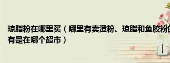 琼脂粉在哪里买（哪里有卖澄粉、琼脂和鱼胶粉的如果超市有是在哪个超市）