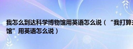 我怎么到达科学博物馆用英语怎么说（“我打算去科学博物馆”用英语怎么说）