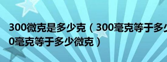 300微克是多少克（300毫克等于多少微克300毫克等于多少微克）