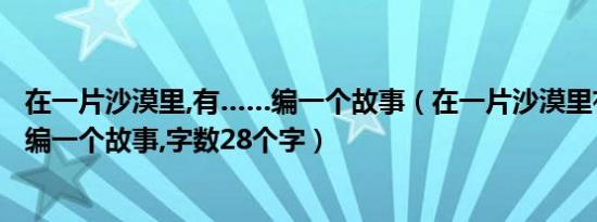 在一片沙漠里,有……编一个故事（在一片沙漠里有什么什么编一个故事,字数28个字）