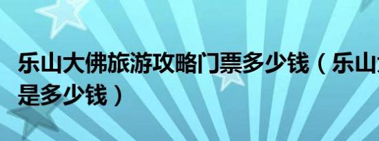 乐山大佛旅游攻略门票多少钱（乐山大佛门票是多少钱）