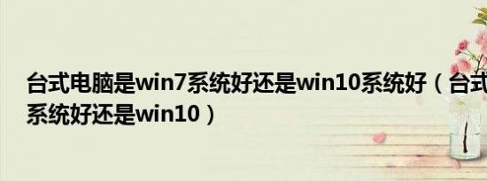 台式电脑是win7系统好还是win10系统好（台式机用win7系统好还是win10）