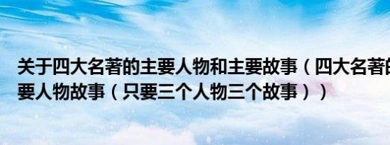 关于四大名著的主要人物和主要故事（四大名著的作者和主要人物故事（只要三个人物三个故事））