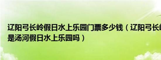 辽阳弓长岭假日水上乐园门票多少钱（辽阳弓长岭水上乐园是汤河假日水上乐园吗）