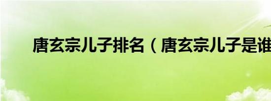 唐玄宗儿子排名（唐玄宗儿子是谁?）