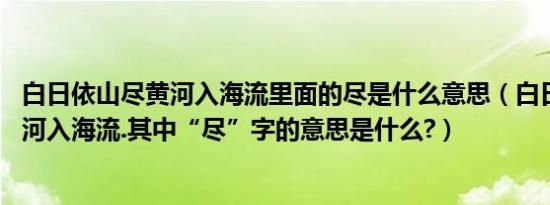 白日依山尽黄河入海流里面的尽是什么意思（白日依山尽,黄河入海流.其中“尽”字的意思是什么?）