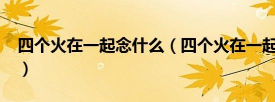 四个火在一起念什么（四个火在一起读什么?）