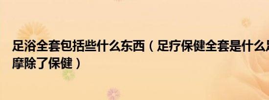 足浴全套包括些什么东西（足疗保健全套是什么足疗保健按摩除了保健）