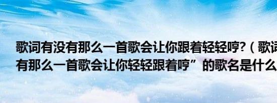 歌词有没有那么一首歌会让你跟着轻轻哼?（歌词是“有没有那么一首歌会让你轻轻跟着哼”的歌名是什么）