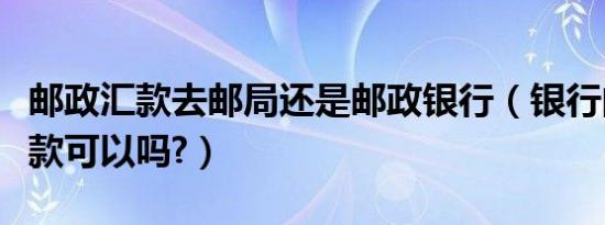 邮政汇款去邮局还是邮政银行（银行向邮政汇款可以吗?）