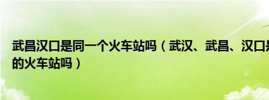 武昌汉口是同一个火车站吗（武汉、武昌、汉口是三个不同的火车站吗）