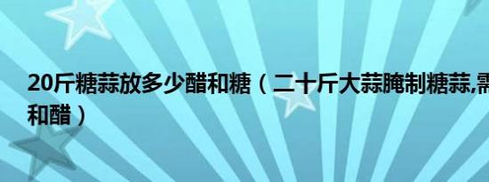 20斤糖蒜放多少醋和糖（二十斤大蒜腌制糖蒜,需要多少糖和醋）