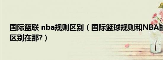 国际篮联 nba规则区别（国际篮球规则和NBA的篮球规则区别在那?）