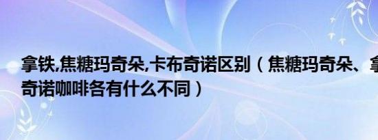 拿铁,焦糖玛奇朵,卡布奇诺区别（焦糖玛奇朵、拿铁、卡布奇诺咖啡各有什么不同）