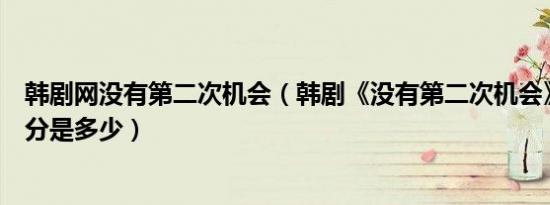 韩剧网没有第二次机会（韩剧《没有第二次机会》的豆瓣评分是多少）