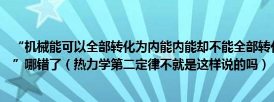 “机械能可以全部转化为内能内能却不能全部转化为机械能”哪错了（热力学第二定律不就是这样说的吗）