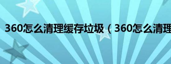 360怎么清理缓存垃圾（360怎么清理磁盘）