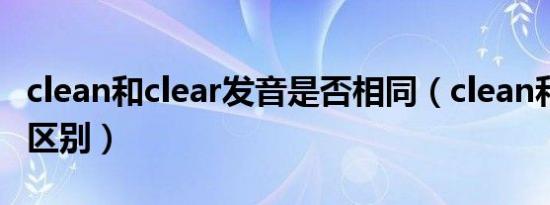 clean和clear发音是否相同（clean和clear的区别）