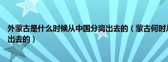 外蒙古是什么时候从中国分离出去的（蒙古何时从中国分离出去的）