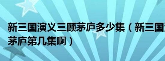 新三国演义三顾茅庐多少集（新三国演义三顾茅庐第几集啊）