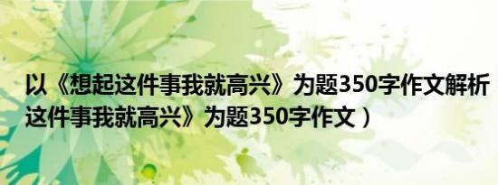 以《想起这件事我就高兴》为题350字作文解析（以《想起这件事我就高兴》为题350字作文）